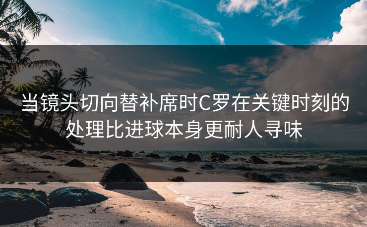 当镜头切向替补席时C罗在关键时刻的处理比进球本身更耐人寻味