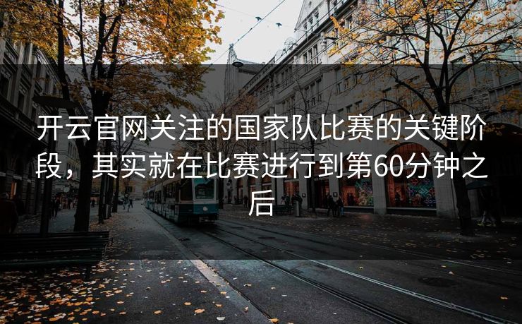 开云官网关注的国家队比赛的关键阶段,其实就在比赛进行到第60分钟之后