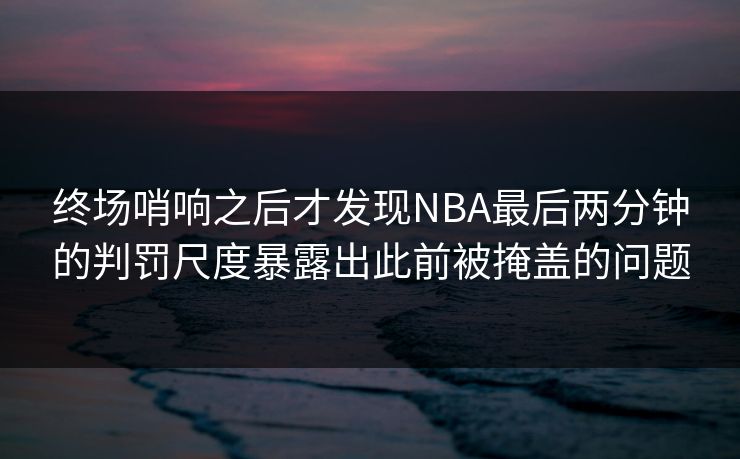 终场哨响之后才发现NBA最后两分钟的判罚尺度暴露出此前被掩盖的问题