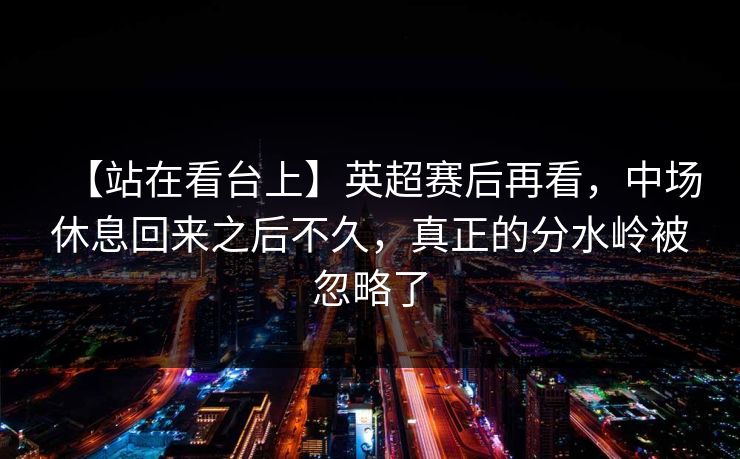 【站在看台上】英超赛后再看，中场休息回来之后不久，真正的分水岭被忽略了