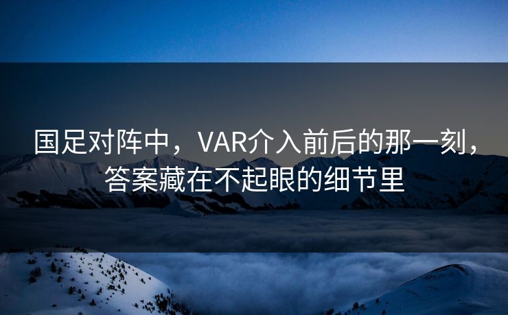 国足对阵中，VAR介入前后的那一刻，答案藏在不起眼的细节里