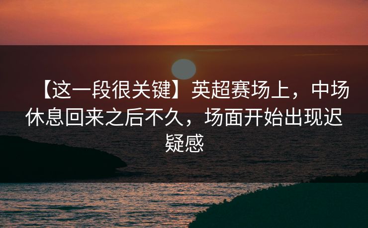 【这一段很关键】英超赛场上，中场休息回来之后不久，场面开始出现迟疑感