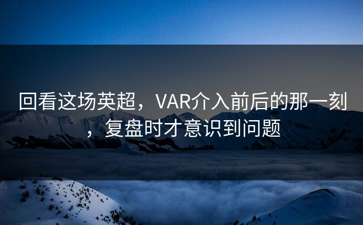 回看这场英超，VAR介入前后的那一刻，复盘时才意识到问题