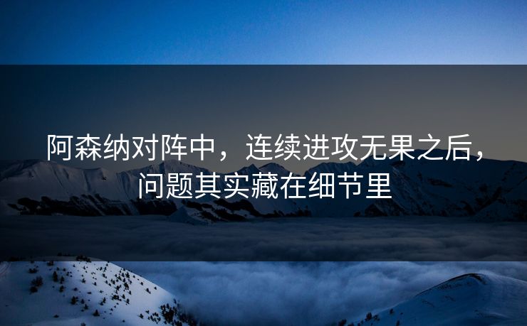 阿森纳对阵中，连续进攻无果之后，问题其实藏在细节里