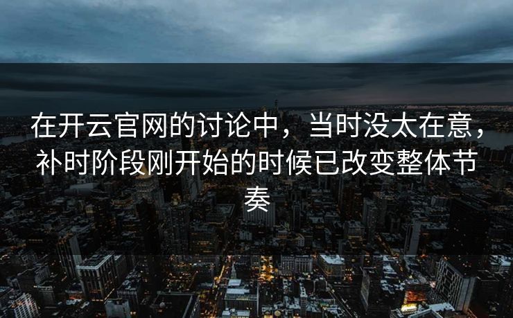 在开云官网的讨论中，当时没太在意，补时阶段刚开始的时候已改变整体节奏