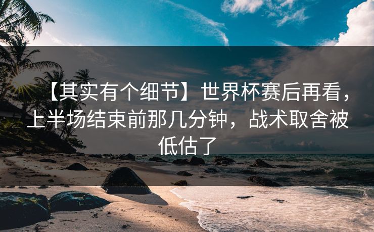 【其实有个细节】世界杯赛后再看，上半场结束前那几分钟，战术取舍被低估了