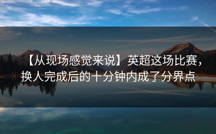 【从现场感觉来说】英超这场比赛,换人完成后的十分钟内成了分界点 【从现场感觉来说】英超这场比赛,换人完成后的十分钟内成了分界点