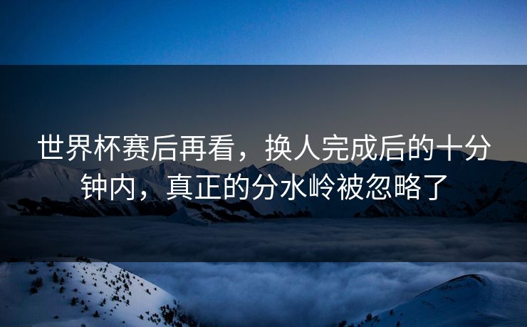 世界杯赛后再看，换人完成后的十分钟内，真正的分水岭被忽略了