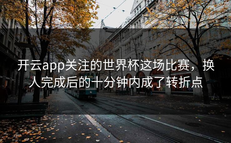 开云app关注的世界杯这场比赛，换人完成后的十分钟内成了转折点