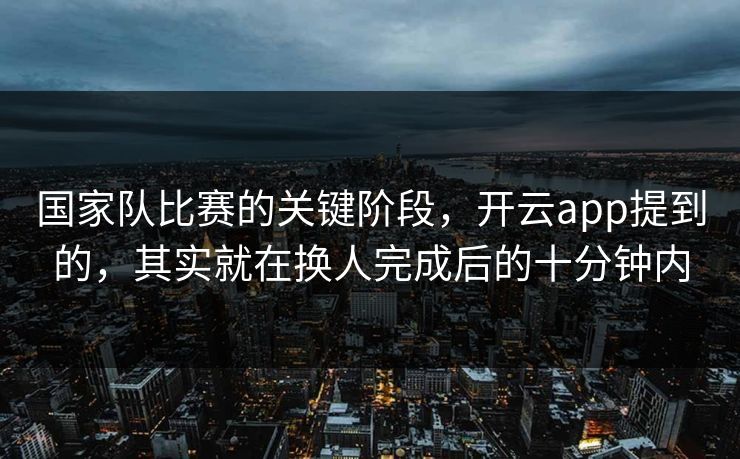 国家队比赛的关键阶段，开云app提到的，其实就在换人完成后的十分钟内