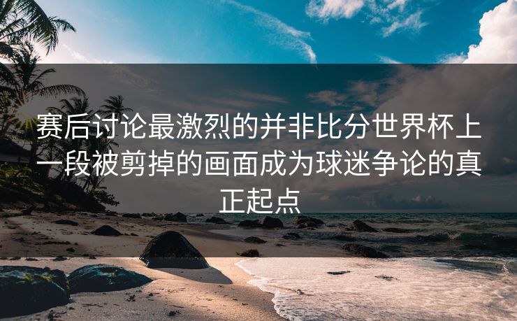 赛后讨论最激烈的并非比分世界杯上一段被剪掉的画面成为球迷争论的真正起点