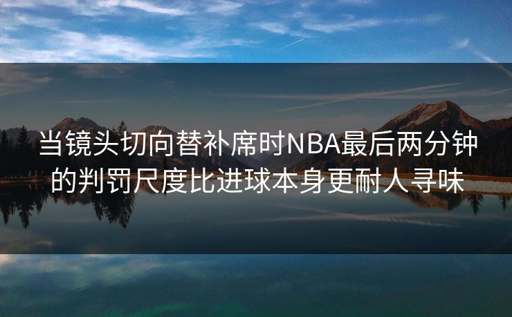 当镜头切向替补席时NBA最后两分钟的判罚尺度比进球本身更耐人寻味 当镜头切向替补席时NBA最后两分钟的判罚尺度比进球本身更耐人寻味