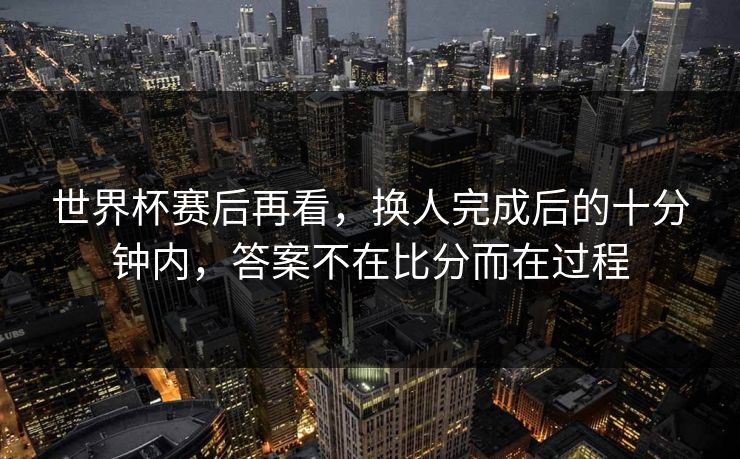 世界杯赛后再看，换人完成后的十分钟内，答案不在比分而在过程