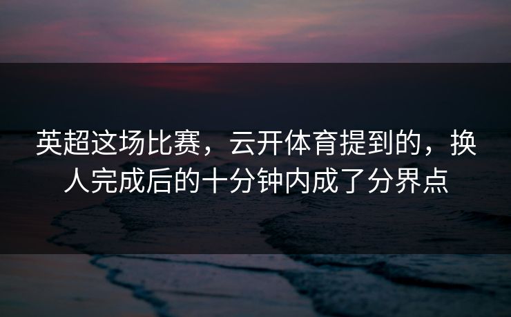 英超这场比赛，云开体育提到的，换人完成后的十分钟内成了分界点