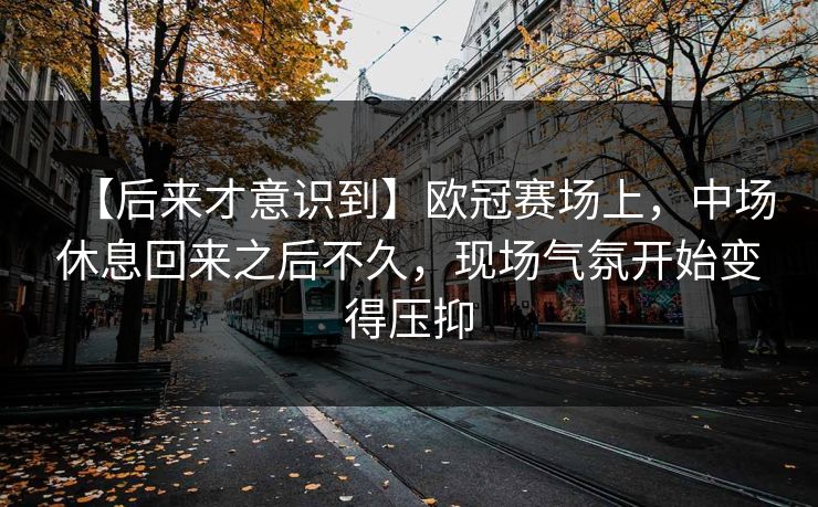 【后来才意识到】欧冠赛场上，中场休息回来之后不久，现场气氛开始变得压抑