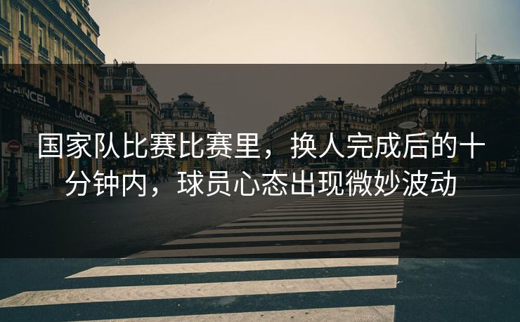 国家队比赛比赛里，换人完成后的十分钟内，球员心态出现微妙波动