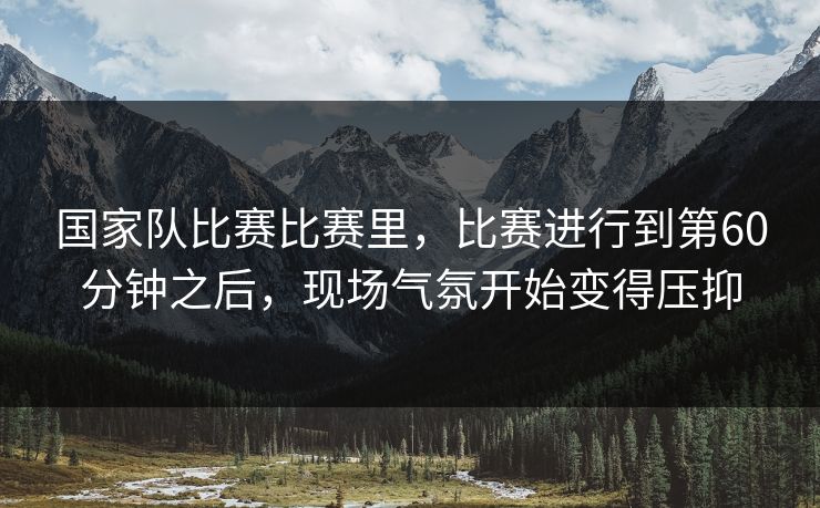 国家队比赛比赛里，比赛进行到第60分钟之后，现场气氛开始变得压抑