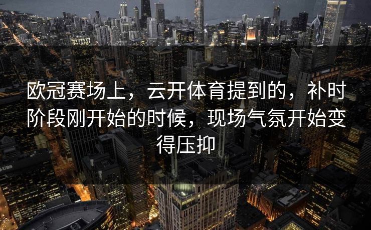 欧冠赛场上，云开体育提到的，补时阶段刚开始的时候，现场气氛开始变得压抑